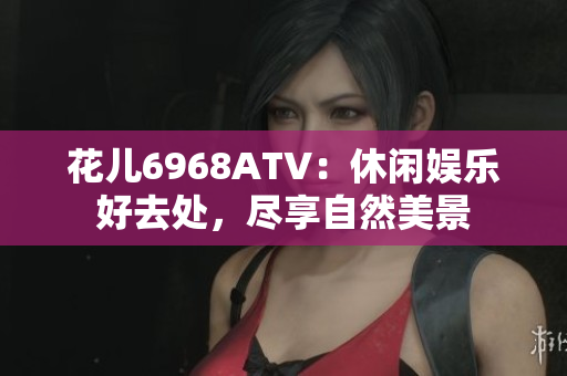 花儿6968ATV：休闲娱乐好去处，尽享自然美景