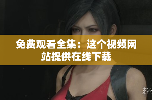 免费观看全集：这个视频网站提供在线下载