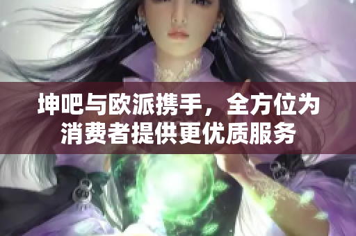 坤吧与欧派携手，全方位为消费者提供更优质服务