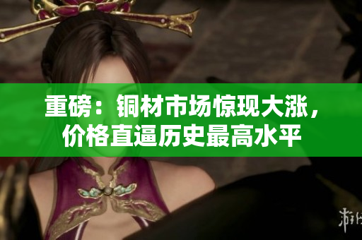 重磅：铜材市场惊现大涨，价格直逼历史最高水平