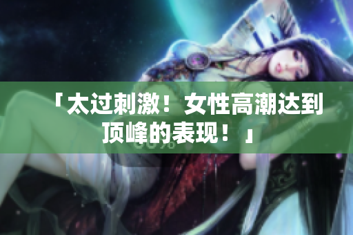 「太过刺激！女性高潮达到顶峰的表现！」