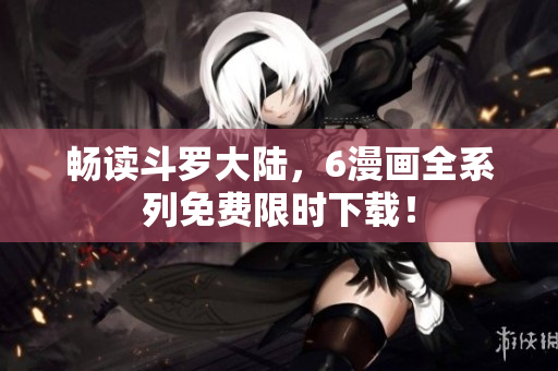 畅读斗罗大陆，6漫画全系列免费限时下载！