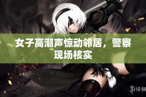 女子高潮声惊动邻居，警察现场核实