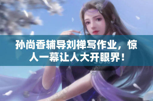 孙尚香辅导刘禅写作业，惊人一幕让人大开眼界！