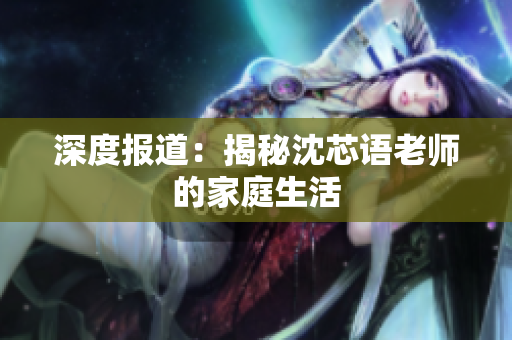 深度报道：揭秘沈芯语老师的家庭生活