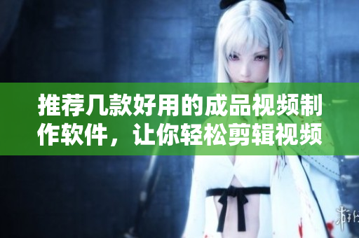 推荐几款好用的成品视频制作软件，让你轻松剪辑视频