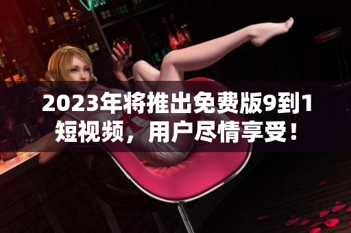 2023年将推出免费版9到1短视频，用户尽情享受！