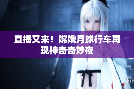 直播又来！嫦娥月球行车再现神奇奇妙夜