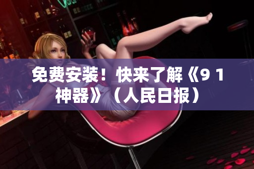 免费安装！快来了解《9 1神器》（人民日报）