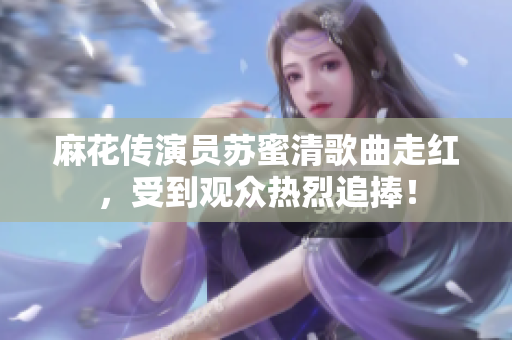 麻花传演员苏蜜清歌曲走红，受到观众热烈追捧！
