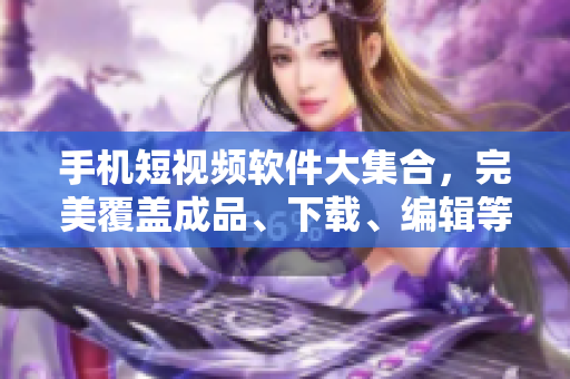 手机短视频软件大集合，完美覆盖成品、下载、编辑等功能！