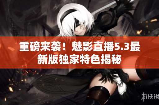 重磅来袭！魅影直播5.3最新版独家特色揭秘