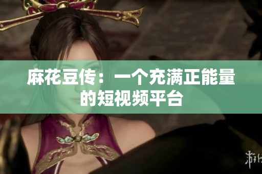 麻花豆传：一个充满正能量的短视频平台