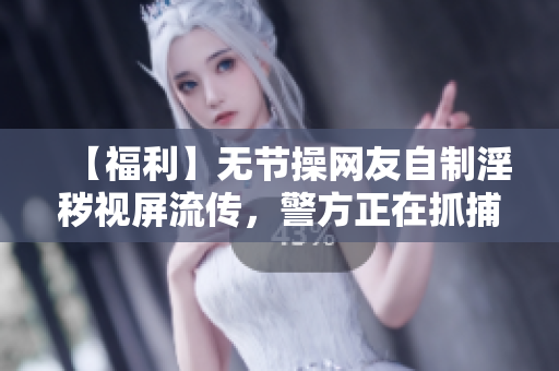 【福利】无节操网友自制淫秽视屏流传，警方正在抓捕制作者