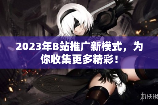2023年B站推广新模式，为你收集更多精彩！