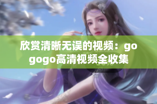 欣赏清晰无误的视频：gogogo高清视频全收集