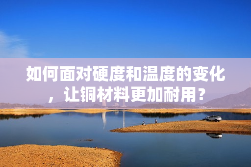 如何面对硬度和温度的变化，让铜材料更加耐用？