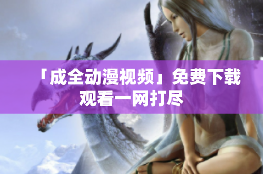 「成全动漫视频」免费下载观看一网打尽