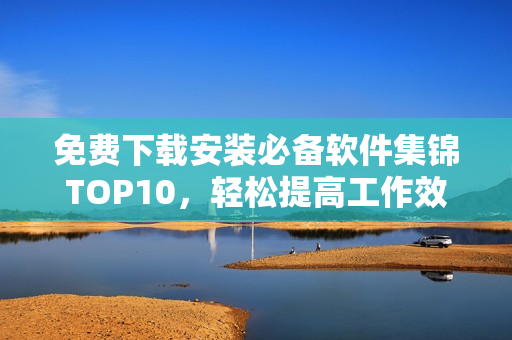 免费下载安装必备软件集锦TOP10，轻松提高工作效率！