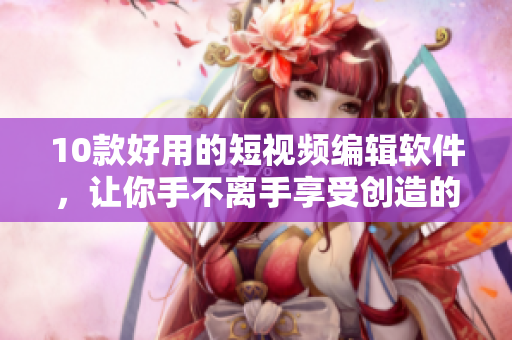 10款好用的短视频编辑软件，让你手不离手享受创造的乐趣