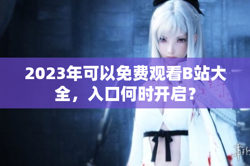 2023年可以免费观看B站大全，入口何时开启？