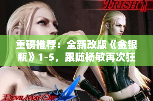 重磅推荐：全新改版《金银瓶》1-5，跟随杨敏再次狂飙