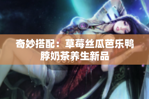 奇妙搭配：草莓丝瓜芭乐鸭脖奶茶养生新品
