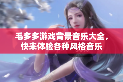 毛多多游戏背景音乐大全，快来体验各种风格音乐