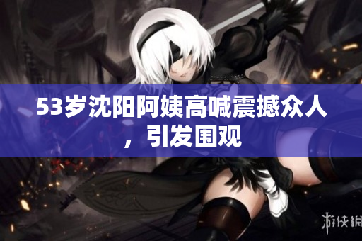 53岁沈阳阿姨高喊震撼众人，引发围观