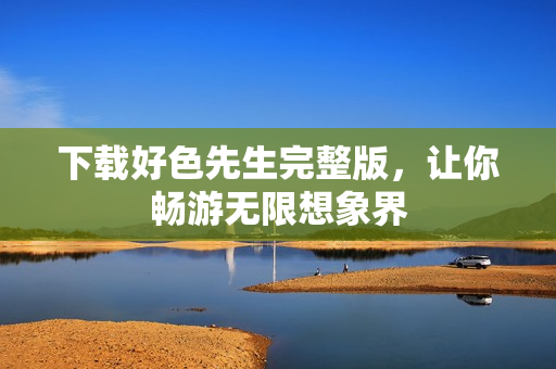 下载好色先生完整版，让你畅游无限想象界