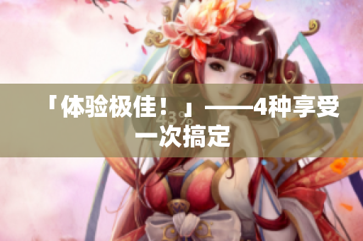 「体验极佳！」——4种享受一次搞定