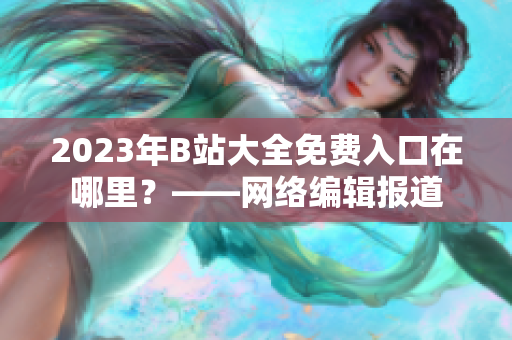 2023年B站大全免费入口在哪里？——网络编辑报道