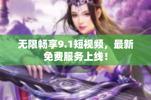 无限畅享9.1短视频，最新免费服务上线！