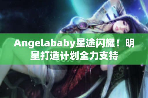 Angelababy星途闪耀！明星打造计划全力支持