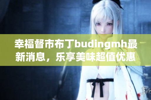 幸福督市布丁budingmh最新消息，乐享美味超值优惠！