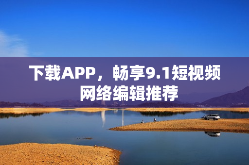 下载APP，畅享9.1短视频  网络编辑推荐