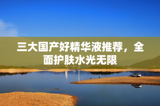 三大国产好精华液推荐，全面护肤水光无限