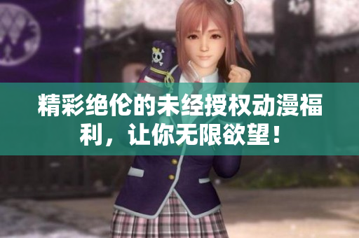 精彩绝伦的未经授权动漫福利，让你无限欲望！