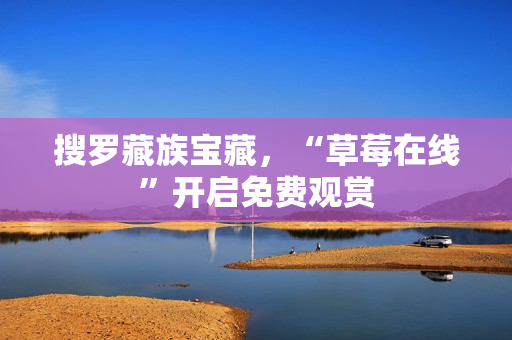 搜罗藏族宝藏，“草莓在线”开启免费观赏