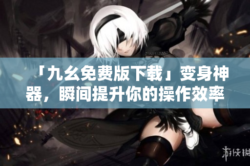 「九幺免费版下载」变身神器，瞬间提升你的操作效率！