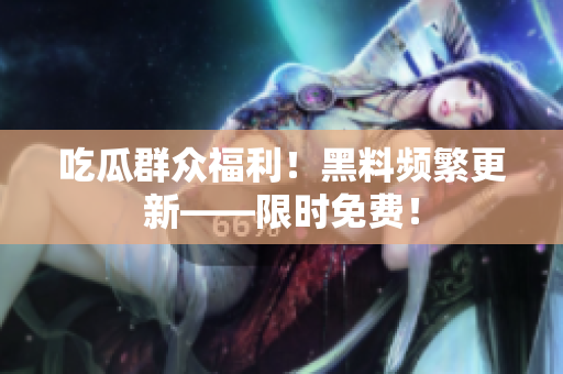 吃瓜群众福利！黑料频繁更新——限时免费！