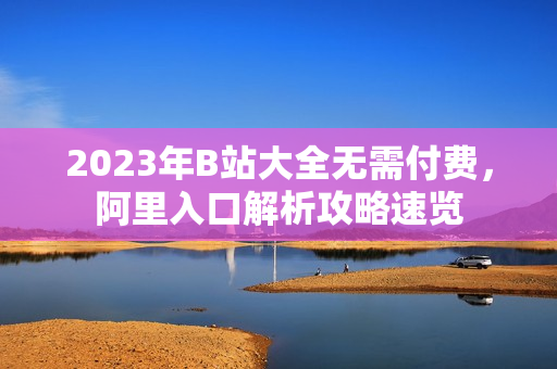 2023年B站大全无需付费，阿里入口解析攻略速览