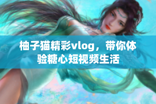 柚子猫精彩vlog，带你体验糖心短视频生活