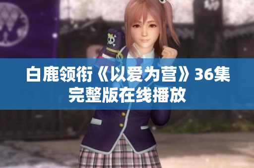 白鹿领衔《以爱为营》36集完整版在线播放