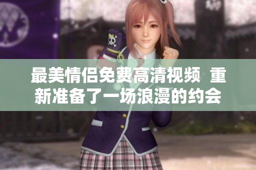 最美情侣免费高清视频  重新准备了一场浪漫的约会