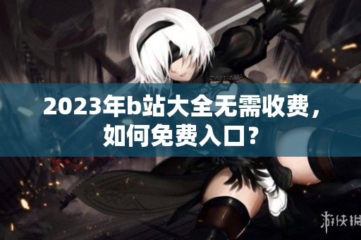 2023年b站大全无需收费，如何免费入口？