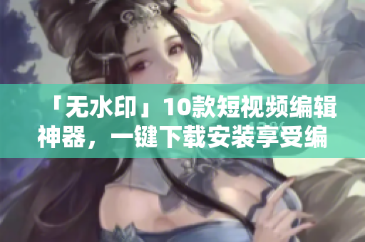 「无水印」10款短视频编辑神器，一键下载安装享受编辑的乐趣！