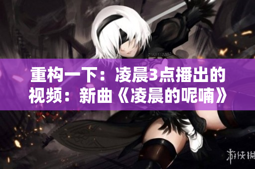 重构一下：凌晨3点播出的视频：新曲《凌晨的呢喃》。