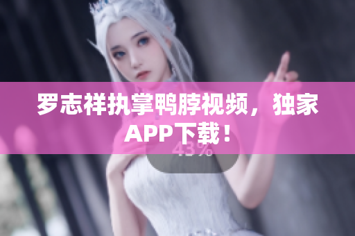 罗志祥执掌鸭脖视频，独家APP下载！