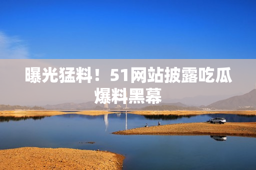 曝光猛料！51网站披露吃瓜爆料黑幕